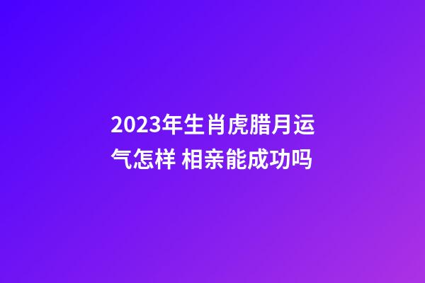 2023年生肖虎腊月运气怎样 相亲能成功吗